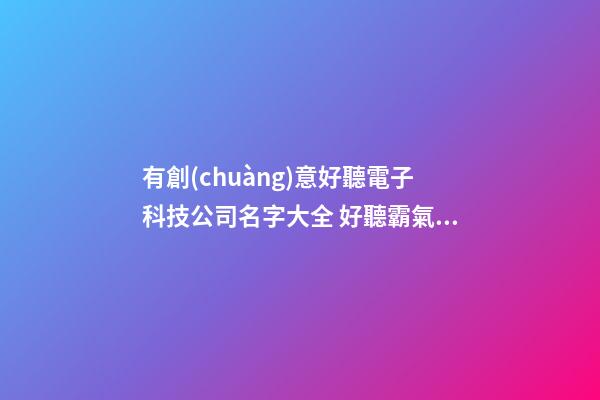 有創(chuàng)意好聽電子科技公司名字大全 好聽霸氣電子科技公司起名